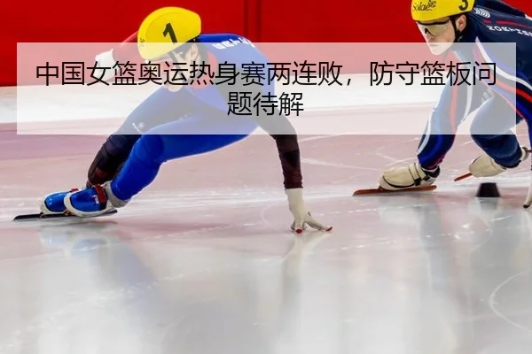 中国女篮奥运热身赛两连败，防守篮板问题待解
